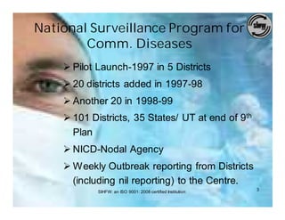 National Surveillance Program for
        Comm. Diseases
    Ø Pilot Launch-1997 in 5 Districts
    Ø 20 districts added in 1997-98
    Ø Another 20 in 1998-99
    Ø 101 Districts, 35 States/ UT at end of 9th
      Plan
    Ø NICD-Nodal Agency
    Ø Weekly Outbreak reporting from Districts
      (including nil reporting) to the Centre.
            SIHFW: an ISO 9001: 2008 certified Institution   3
 