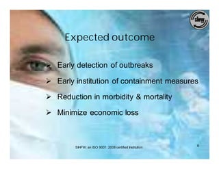 Expected outcome

Ø Early detection of outbreaks

Ø Early institution of containment measures

Ø Reduction in morbidity & mortality

Ø Minimize economic loss



        SIHFW: an ISO 9001: 2008 certified Institution   6
 