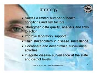 Strategy
Ø Surveil a limited number of health
  conditions and risk factors
Ø Strengthen data quality, analysis and links
  to action
Ø Improve laboratory support
Ø Train stakeholders in disease surveillance
Ø Coordinate and decentralize surveillance
  activities
Ø Integrate disease surveillance at the state
  and district levels
       SIHFW: an ISO 9001: 2008 certified Institution   8
 