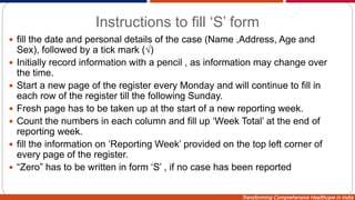 Transforming Comprehensive Healthcare in India
Instructions to fill ‘S’ form
 fill the date and personal details of the case (Name ,Address, Age and
Sex), followed by a tick mark (√)
 Initially record information with a pencil , as information may change over
the time.
 Start a new page of the register every Monday and will continue to fill in
each row of the register till the following Sunday.
 Fresh page has to be taken up at the start of a new reporting week.
 Count the numbers in each column and fill up ‘Week Total’ at the end of
reporting week.
 fill the information on ‘Reporting Week’ provided on the top left corner of
every page of the register.
 “Zero” has to be written in form ‘S’ , if no case has been reported
 
