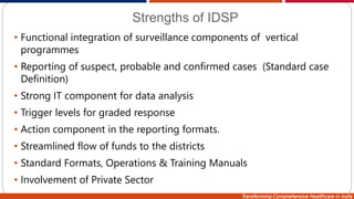 Transforming Comprehensive Healthcare in India
Strengths of IDSP
• Functional integration of surveillance components of vertical
programmes
• Reporting of suspect, probable and confirmed cases (Standard case
Definition)
• Strong IT component for data analysis
• Trigger levels for graded response
• Action component in the reporting formats.
• Streamlined flow of funds to the districts
• Standard Formats, Operations & Training Manuals
• Involvement of Private Sector
 