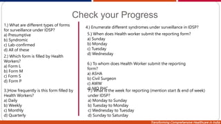 Transforming Comprehensive Healthcare in India
Check your Progress
1.) What are different types of forms
for surveillance under IDSP?
a) Presumptive
b) Syndromic
c) Lab-confirmed
d) All of these
2.) Which form is filled by Health
Workers?
a) Form L
b) Form M
c) Form S
d) Form P
3.)How frequently is this form filled by
Health Workers?
a) Daily
b) Weekly
c) Monthly
d) Quarterly
4.) Enumerate different syndromes under surveillance in IDSP?
5.) When does Health worker submit the reporting form?
a) Sunday
b) Monday
c) Tuesday
d) Wednesday
6.) To whom does Health Worker submit the reporting
form?
a) ASHA
b) Civil Surgeon
c) AWW
d) MO PHC
7.) What is the week for reporting (mention start & end of week)
under IDSP?
a) Monday to Sunday
b) Tuesday to Monday
c) Wednesday to Tuesday
d) Sunday to Saturday
 