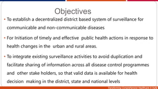 Transforming Comprehensive Healthcare in India
Objectives
• To establish a decentralized district based system of surveillance for
communicable and non-communicable diseases
• For Initiation of timely and effective public health actions in response to
health changes in the urban and rural areas.
• To integrate existing surveillance activities to avoid duplication and
facilitate sharing of information across all disease control programmes
and other stake holders, so that valid data is available for health
decision making in the district, state and national levels
 