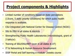 Project components & Highlights
• Limited number of conditions based on state perceptions
(13core, 5 state priority conditions) for which pubic health
response is available.
• CSU integrated with National Center for Disease Control (NCDC)
• SSU & DSU in all states & districts
• Strengthening Public Health Laboratories (microbiologist, grant of
2 lakh/yr)
• Training of SSU/DSU/RRT (over in all states & UT)
• IT & Networking & Human Resource Development
• IDSP Portal and Self learning e-module- 2weeks course
 