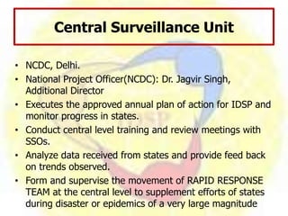 Central Surveillance Unit
• NCDC, Delhi.
• National Project Officer(NCDC): Dr. Jagvir Singh,
Additional Director
• Executes the approved annual plan of action for IDSP and
monitor progress in states.
• Conduct central level training and review meetings with
SSOs.
• Analyze data received from states and provide feed back
on trends observed.
• Form and supervise the movement of RAPID RESPONSE
TEAM at the central level to supplement efforts of states
during disaster or epidemics of a very large magnitude
 
