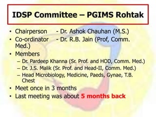 IDSP Committee – PGIMS Rohtak
• Chairperson - Dr. Ashok Chauhan (M.S.)
• Co-ordinator - Dr. R.B. Jain (Prof, Comm.
Med.)
• Members
– Dr. Pardeep Khanna (Sr. Prof. and HOD, Comm. Med.)
– Dr. J.S. Malik (Sr. Prof. and Head-II, Comm. Med.)
– Head Microbiology, Medicine, Paeds, Gynae, T.B.
Chest
• Meet once in 3 months
• Last meeting was about 5 months back
 