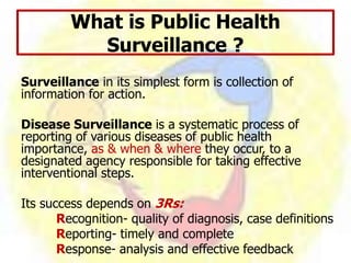 Surveillance in its simplest form is collection of
information for action.
Disease Surveillance is a systematic process of
reporting of various diseases of public health
importance, as & when & where they occur, to a
designated agency responsible for taking effective
interventional steps.
Its success depends on 3Rs:
Recognition- quality of diagnosis, case definitions
Reporting- timely and complete
Response- analysis and effective feedback
What is Public Health
Surveillance ?
 