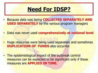 Need For IDSP?
• Because data was being COLLECTED SEPARATELY AND
USED SEPARATELY by the various program managers
• Data was never used comprehensively at national level
• Huge resources were being used separately and sometimes
DUPLICATION OF FUNDS also occurred
• The epidemiological impact of the outbreak control
measures can be expected to be significant only if these
measures are APPLIED IN TIME.
 