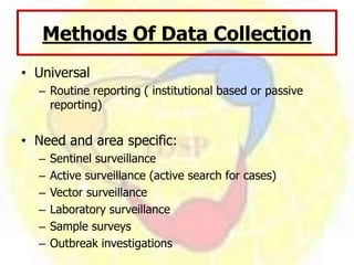 Methods Of Data Collection
• Universal
– Routine reporting ( institutional based or passive
reporting)
• Need and area specific:
– Sentinel surveillance
– Active surveillance (active search for cases)
– Vector surveillance
– Laboratory surveillance
– Sample surveys
– Outbreak investigations
 