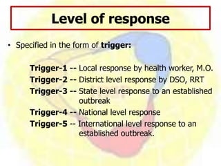 Level of response
• Specified in the form of trigger:
Trigger-1 -- Local response by health worker, M.O.
Trigger-2 -- District level response by DSO, RRT
Trigger-3 -- State level response to an established
outbreak
Trigger-4 -- National level response
Trigger-5 -- International level response to an
established outbreak.
 