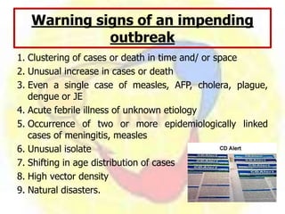 Warning signs of an impending
outbreak
1. Clustering of cases or death in time and/ or space
2. Unusual increase in cases or death
3. Even a single case of measles, AFP, cholera, plague,
dengue or JE
4. Acute febrile illness of unknown etiology
5. Occurrence of two or more epidemiologically linked
cases of meningitis, measles
6. Unusual isolate
7. Shifting in age distribution of cases
8. High vector density
9. Natural disasters.
 