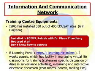 Training Centre Equipments
• ISRO has installed 330 out of 400 EDUSAT sites (6 in
Haryana)
• E-Learning Portal ( http://e-learning.nic.in/Ims ), 2
weeks course, which has facility in managing virtual life
classrooms for training (state/area specific discussion on
disease surveillance activities), e-learning and interactive
electronic discussion (chat rooms, boards, mailing lists)
Information And Communication
Network
Installed in PGIMS, Rohtak with Dr. Dhruv Chaudhary
Not used at all
Don’t know how to operate
 