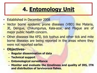 4. Entomology Unit
• Established in December 2008
• Vector borne epidemic prone diseases (VBD) like Malaria,
JE, Dengue, Chikungunya, Kala-azar, and Plague are of
major public health concern.
• Other diseases like KFD, tick typhus and other tick and mite
borne diseases are being reported in the areas where they
were not reported earlier.
• Objectives-
– Regular dissemination of data
– Technical support
– Entomological surveillance
– Monitor and evaluate the timeliness and quality of IRS, ITN
and distribution of larvivorous fishes.
 