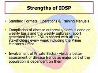 • Standard Formats, Operations & Training Manuals
• Compilation of disease outbreaks/alerts is done on
weekly basis and the weekly outbreak report
generated by the CSU is shared with all key
stakeholders every week including the Prime
Minister’s Office.
• Involvement of Private Sector- yields a better
assessment of disease trends as major part of the
population is dependent on them
Strengths of IDSP
 