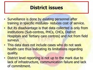 District issues
• Surveillance is done by existing personnel after
training in specific modules- reduces cost of service.
• But its disadvantage is that data collected is only from
institutions (Sub-centres, PHCs, CHCs, District
Hospitals and Tertiary care centres) and not from field
surveys
• This data does not include cases who do not seek
health care thus indicating its limitations regarding
quality.
• District level reporting is not up to the mark due to
lack of infrastructure, communication failure and lack
of commitment.
 