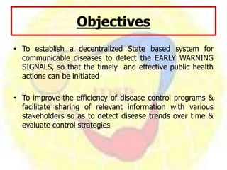 Objectives
• To establish a decentralized State based system for
communicable diseases to detect the EARLY WARNING
SIGNALS, so that the timely and effective public health
actions can be initiated
• To improve the efficiency of disease control programs &
facilitate sharing of relevant information with various
stakeholders so as to detect disease trends over time &
evaluate control strategies
 