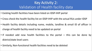Key Activity 2:
Validation of Health facility data
• Existing health facilities have been listed on IDSP-IHIP portal
• Cro...