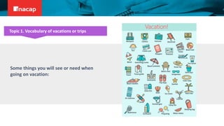 Some things you will see or need when
going on vacation:
Topic 1. Vocabulary of vacations or trips
Vacation!
 