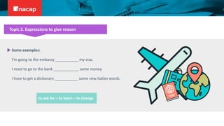 Topic 2. Expressions to give reason
Some examples:
I’m going to the embassy ___________ my visa.
I need to go to the bank ____________ some money.
I have to get a dictionary ___________ some new Italian words.
to ask for – to learn – to change
 