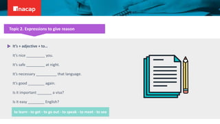 Topic 2. Expressions to give reason
It’s + adjective + to…
It’s nice _________ you.
It’s safe _________ at night.
It’s necessary __________ that language.
It’s good ________ again.
Is it important _______ a visa?
Is it easy ________ English?
to learn - to get - to go out - to speak - to meet - to see
 
