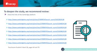 https://www.cambridgelms.org/main/p/class/27009974/launch_scorm/316228/4138
https://www.cambridgelms.org/main/p/en/class/27009974/launch_scorm/316400/4138
https://www.cambridgelms.org/main/p/en/class/27009974/launch_scorm/316399/4138
https://www.cambridgelms.org/main/p/en/class/27009974/launch_scorm/316380/4138
https://www.cambridgelms.org/main/p/en/class/27009974/launch_scorm/316361/4138
https://www.cambridgelms.org/main/p/en/class/27009974/launch_scorm/316304/4138
https://www.cambridgelms.org/main/p/en/class/27009974/launch_scorm/316303/4138
Touchstone Student’s Book 2B, pages 69 and 70.
Remember to log in on the platform to be able to copy the links
i
To deepen the study, we recommend review:
Check the links of the Cambridge platform:
 