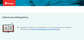 McCarthy, M., McCarten, J. & Sandiford, H. (s. f.). Touchstone Student’s Book 2A.
Recuperado de: http://www.cambridge.org/touchstonearcade
Referencias bibliográficas
 