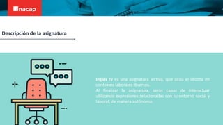 Inglés IV es una asignatura lectiva, que sitúa el idioma en
contextos laborales diversos.
Al finalizar la asignatura, serás capaz de interactuar
utilizando expresiones relacionadas con tu entorno social y
laboral, de manera autónoma.
Descripción de la asignatura
 