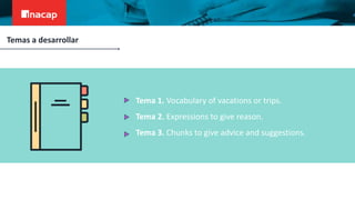 Tema 1. Vocabulary of vacations or trips.
Tema 2. Expressions to give reason.
Tema 3. Chunks to give advice and suggestions.
Temas a desarrollar
 