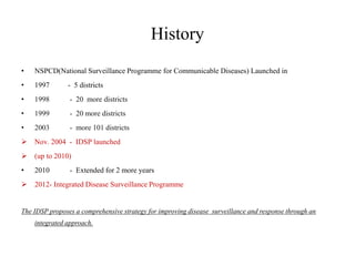History
• NSPCD(National Surveillance Programme for Communicable Diseases) Launched in
• 1997 - 5 districts
• 1998 - 20 more districts
• 1999 - 20 more districts
• 2003 - more 101 districts
 Nov. 2004 - IDSP launched
 (up to 2010)
• 2010 - Extended for 2 more years
 2012- Integrated Disease Surveillance Programme
The IDSP proposes a comprehensive strategy for improving disease surveillance and response through an
integrated approach.
 