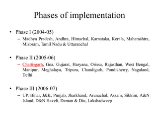 Phases of implementation
• Phase I (2004-05)
– Madhya Pradesh, Andhra, Himachal, Karnataka, Kerala, Maharashtra,
Mizoram, Tamil Nadu & Uttaranchal
• Phase II (2005-06)
– Chattisgarh, Goa, Gujarat, Haryana, Orissa, Rajasthan, West Bengal,
Manipur, Meghalaya, Tripura, Chandigarh, Pondicherry, Nagaland,
Delhi
• Phase III (2006-07)
– UP, Bihar, J&K, Punjab, Jharkhand, Arunachal, Assam, Sikkim, A&N
Island, D&N Haveli, Daman & Diu, Lakshadweep
 