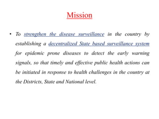 Mission
• To strengthen the disease surveillance in the country by
establishing a decentralized State based surveillance system
for epidemic prone diseases to detect the early warning
signals, so that timely and effective public health actions can
be initiated in response to health challenges in the country at
the Districts, State and National level.
 