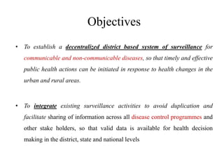 Objectives
• To establish a decentralized district based system of surveillance for
communicable and non-communicable diseases, so that timely and effective
public health actions can be initiated in response to health changes in the
urban and rural areas.
• To integrate existing surveillance activities to avoid duplication and
facilitate sharing of information across all disease control programmes and
other stake holders, so that valid data is available for health decision
making in the district, state and national levels
 