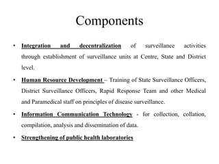 Components
• Integration and decentralization of surveillance activities
through establishment of surveillance units at Centre, State and District
level.
• Human Resource Development – Training of State Surveillance Officers,
District Surveillance Officers, Rapid Response Team and other Medical
and Paramedical staff on principles of disease surveillance.
• Information Communication Technology - for collection, collation,
compilation, analysis and dissemination of data.
• Strengthening of public health laboratories
 