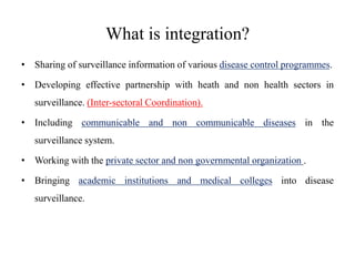What is integration?
• Sharing of surveillance information of various disease control programmes.
• Developing effective partnership with heath and non health sectors in
surveillance. (Inter-sectoral Coordination).
• Including communicable and non communicable diseases in the
surveillance system.
• Working with the private sector and non governmental organization .
• Bringing academic institutions and medical colleges into disease
surveillance.
 
