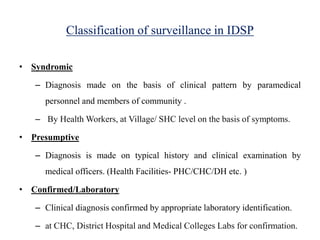 Classification of surveillance in IDSP
• Syndromic
– Diagnosis made on the basis of clinical pattern by paramedical
personnel and members of community .
– By Health Workers, at Village/ SHC level on the basis of symptoms.
• Presumptive
– Diagnosis is made on typical history and clinical examination by
medical officers. (Health Facilities- PHC/CHC/DH etc. )
• Confirmed/Laboratory
– Clinical diagnosis confirmed by appropriate laboratory identification.
– at CHC, District Hospital and Medical Colleges Labs for confirmation.
 