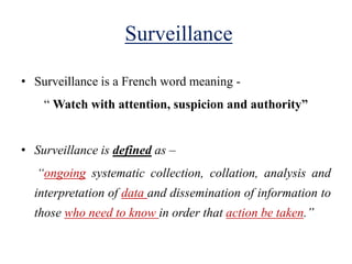 Surveillance
• Surveillance is a French word meaning -
“ Watch with attention, suspicion and authority”
• Surveillance is defined as –
“ongoing systematic collection, collation, analysis and
interpretation of data and dissemination of information to
those who need to know in order that action be taken.”
 