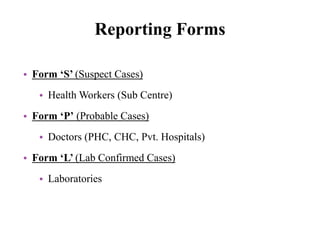 Reporting Forms
• Form ‘S’ (Suspect Cases)
• Health Workers (Sub Centre)
• Form ‘P’ (Probable Cases)
• Doctors (PHC, CHC, Pvt. Hospitals)
• Form ‘L’ (Lab Confirmed Cases)
• Laboratories
 
