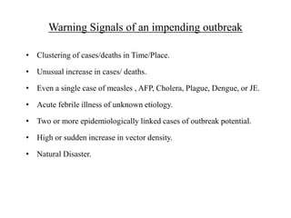 Warning Signals of an impending outbreak
• Clustering of cases/deaths in Time/Place.
• Unusual increase in cases/ deaths.
• Even a single case of measles , AFP, Cholera, Plague, Dengue, or JE.
• Acute febrile illness of unknown etiology.
• Two or more epidemiologically linked cases of outbreak potential.
• High or sudden increase in vector density.
• Natural Disaster.
 