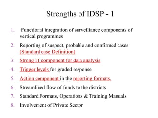Strengths of IDSP - 1
1. Functional integration of surveillance components of
vertical programmes
2. Reporting of suspect, probable and confirmed cases
(Standard case Definition)
3. Strong IT component for data analysis
4. Trigger levels for graded response
5. Action component in the reporting formats.
6. Streamlined flow of funds to the districts
7. Standard Formats, Operations & Training Manuals
8. Involvement of Private Sector
 