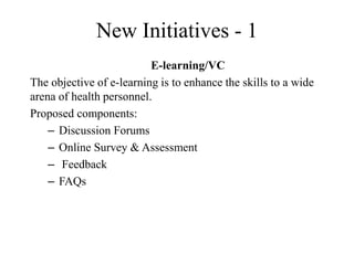 New Initiatives - 1
E-learning/VC
The objective of e-learning is to enhance the skills to a wide
arena of health personnel.
Proposed components:
– Discussion Forums
– Online Survey & Assessment
– Feedback
– FAQs
 
