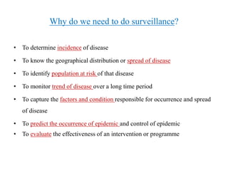 Why do we need to do surveillance?
• To determine incidence of disease
• To know the geographical distribution or spread of disease
• To identify population at risk of that disease
• To monitor trend of disease over a long time period
• To capture the factors and condition responsible for occurrence and spread
of disease
• To predict the occurrence of epidemic and control of epidemic
• To evaluate the effectiveness of an intervention or programme
 