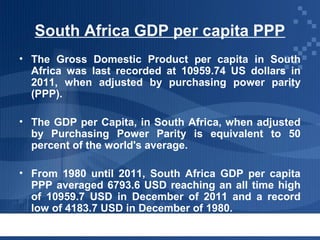 South Africa GDP per capita PPP
• The Gross Domestic Product per capita in South
Africa was last recorded at 10959.74 US dollars in
2011, when adjusted by purchasing power parity
(PPP).
• The GDP per Capita, in South Africa, when adjusted
by Purchasing Power Parity is equivalent to 50
percent of the world's average.
• From 1980 until 2011, South Africa GDP per capita
PPP averaged 6793.6 USD reaching an all time high
of 10959.7 USD in December of 2011 and a record
low of 4183.7 USD in December of 1980.

 