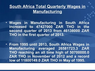 South Africa Total Quarterly Wages in
Manufacturing
• Wages in Manufacturing in South Africa
increased to 47427000 ZAR THO in the
second quarter of 2013 from 46138000 ZAR
THO in the first quarter of 2013.
• From 1995 until 2013, South Africa Wages in
Manufacturing averaged 26581723.3 ZAR
THO reaching an all time high of 50700000.0
ZAR THO in November of 2012 and a record
low of 11800149.0 ZAR THO in May of 1995.

 