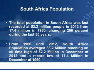 South Africa Population
• The total population in South Africa was last
recorded at 52.2 million people in 2012 from
17.4 million in 1960, changing 200 percent
during the last 50 years.
• From 1960 until 2012, South Africa
Population averaged 33.2 Million reaching an
all time high of 52.2 Million in December of
2012 and a record low of 17.4 Million in
December of 1960.

 