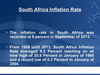 South Africa Inflation Rate

• The inflation rate in South Africa was
recorded at 6 percent in September of 2013.
• From 1968 until 2013, South Africa Inflation
Rate averaged 9.5 Percent reaching an all
time high of 20.9 Percent in January of 1986
and a record low of 0.2 Percent in January of
2004.

 