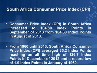 South Africa Consumer Price Index (CPI)
• Consumer Price Index (CPI) in South Africa
increased to 104.80 Index Points in
September of 2013 from 104.30 Index Points
in August of 2013.
• From 1960 until 2013, South Africa Consumer
Price Index (CPI) averaged 35.2 Index Points
reaching an all time high of 126.7 Index
Points in December of 2012 and a record low
of 1.9 Index Points in January of 1960.

 