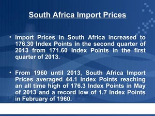 South Africa Import Prices
• Import Prices in South Africa increased to
176.30 Index Points in the second quarter of
2013 from 171.60 Index Points in the first
quarter of 2013.
• From 1960 until 2013, South Africa Import
Prices averaged 44.1 Index Points reaching
an all time high of 176.3 Index Points in May
of 2013 and a record low of 1.7 Index Points
in February of 1960.

 