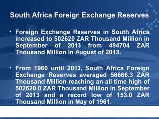 South Africa Foreign Exchange Reserves
• Foreign Exchange Reserves in South Africa
increased to 502620 ZAR Thousand Million in
September of 2013 from 494704 ZAR
Thousand Million in August of 2013.
• From 1960 until 2013, South Africa Foreign
Exchange Reserves averaged 56666.3 ZAR
Thousand Million reaching an all time high of
502620.0 ZAR Thousand Million in September
of 2013 and a record low of 153.0 ZAR
Thousand Million in May of 1961.

 