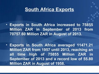 South Africa Exports
• Exports in South Africa increased to 75855
Million ZAR in September of 2013 from
70757.60 Million ZAR in August of 2013.
• Exports in South Africa averaged 11471.21
Million ZAR from 1957 until 2013, reaching an
all time high of 75855 Million ZAR in
September of 2013 and a record low of 55.80
Million ZAR in August of 1958.

 
