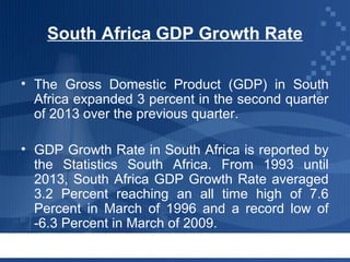South Africa GDP Growth Rate
• The Gross Domestic Product (GDP) in South
Africa expanded 3 percent in the second quarter
of 2013 over the previous quarter.
• GDP Growth Rate in South Africa is reported by
the Statistics South Africa. From 1993 until
2013, South Africa GDP Growth Rate averaged
3.2 Percent reaching an all time high of 7.6
Percent in March of 1996 and a record low of
-6.3 Percent in March of 2009.

 